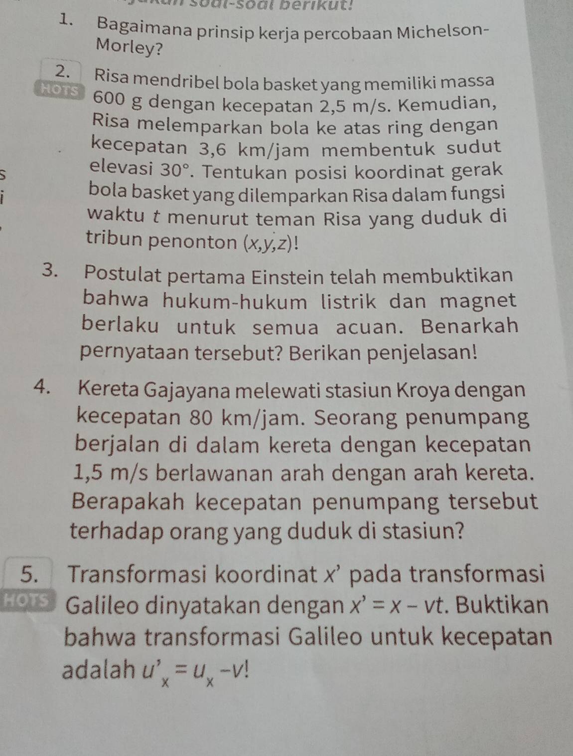 sōal-Soal berikut! 
1. Bagaimana prinsip kerja percobaan Michelson- 
Morley? 
2. Risa mendribel bola basket yang memiliki massa 
HOTS 600 g dengan kecepatan 2,5 m/s. Kemudian, 
Risa melemparkan bola ke atas ring dengan 
kecepatan 3,6 km/jam membentuk sudut 
elevasi 30°
、 . Tentukan posisi koordinat gerak 
bola basket yang dilemparkan Risa dalam fungsi 
waktu t menurut teman Risa yang duduk di 
tribun penonton (x,y,z)
3. Postulat pertama Einstein telah membuktikan 
bahwa hukum-hukum listrik dan magnet 
berlaku untuk semua acuan. Benarkah 
pernyataan tersebut? Berikan penjelasan! 
4. Kereta Gajayana melewati stasiun Kroya dengan 
kecepatan 80 km/jam. Seorang penumpang 
berjalan di dalam kereta dengan kecepatan
1,5 m/s berlawanan arah dengan arah kereta. 
Berapakah kecepatan penumpang tersebut 
terhadap orang yang duduk di stasiun? 
5. Transformasi koordinat x’ pada transformasi 
HOTS Galileo dinyatakan dengan x'=x-vt. Buktikan 
bahwa transformasi Galileo untuk kecepatan 
adalah u'_x=u_x-v!