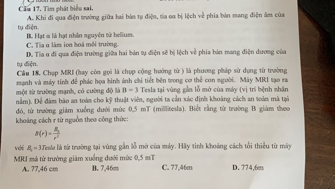 Tìm phát biểu sai.
A. Khi đi qua điện trường giữa hai bản tụ điện, tia αα bị lệch về phía bản mang điện âm của
tụ điện.
B. Hạt α là hạt nhân nguyên tử helium.
C. Tia α làm ion hoá môi trường.
D. Tia α đi qua điện trường giữa hai bản tụ điện sẽ bị lệch về phía bản mang điện dương của
tụ điện.
Câu 18. Chụp MRI (hay còn gọi là chụp cộng hưởng từ ) là phương pháp sử dụng từ trường
mạnh và máy tính để phác họa hình ảnh chi tiết bên trong cơ thể con người. Máy MRI tạo ra
một từ trường mạnh, có cường độ là B=3 Tesla tại vùng gần lỗ mở của máy (vị trí bệnh nhân
nằm). Để đảm bảo an toàn cho kỹ thuật viên, người ta cần xác định khoảng cách an toàn mà tại
đó, từ trường giảm xuống dưới mức 0,5 mT (millitesla). Biết rằng từ trường B giảm theo
khoảng cách r từ nguồn theo công thức:
B(r)=frac B_0r^2
với B_0=3Tesla là từ trường tại vùng gần lỗ mở của máy. Hãy tính khoảng cách tối thiểu từ máy
MRI mà từ trường giảm xuống dưới mức 0,5 mT
A. 77,46 cm B. 7,46m C. 77,46m D. 774,6m