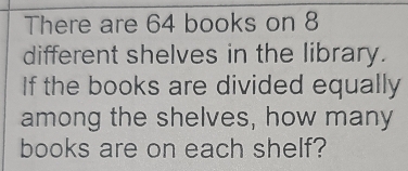 There are 64 books on 8
different shelves in the library. 
If the books are divided equally 
among the shelves, how many 
books are on each shelf?