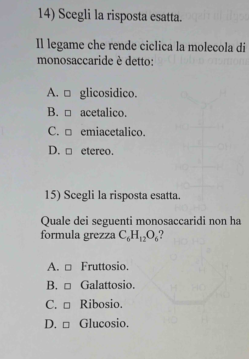 Scegli la risposta esatta.
Il legame che rende ciclica la molecola di
monosaccaride è detto:
A. □ glicosidico.
B. □ acetalico.
C. □ emiacetalico.
D. □ etereo.
15) Scegli la risposta esatta.
Quale dei seguenti monosaccaridi non ha
formula grezza C_6H_12O_6
A. □ Fruttosio.
B. □ Galattosio.
C. □ Ribosio.
D. □ Glucosio.