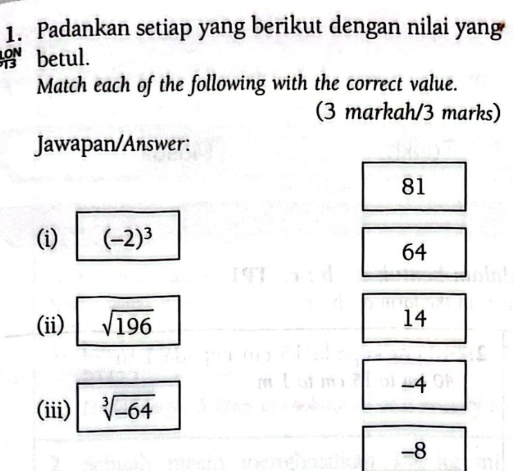 Padankan setiap yang berikut dengan nilai yang
betul.
Match each of the following with the correct value.
(3 markah/3 marks)
Jawapan/Answer:
81
(i) (-2)^3
64
(ii) sqrt(196)
14
-4
(iii) sqrt[3](-64)
-8