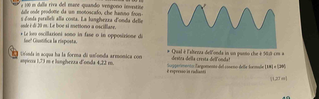 100 m dalla riva del mare quando vengono investite 
dalle onde prodotte da un motoscafo, che hanno fron- 
ti d'onda paralleli alla costa. La lunghezza d'onda delle 
onde è di 20 m. Le boe si mettono a oscillare. 
Le loro oscillazioni sono in fase o in opposizione di 
fase? Giustifica la risposta. 
ll'onda in un punto che è 50.0 cm a 
Un'onda in acqua ha la forma di un'onda armonica con destra della cresta dell'onda? 
ampiezza 1,73 m e lunghezza d'onda 4,22 m. Suggerimento: l'argomento del coseno delle formule [ 18 ] e [20] 
è espresso in radianti
[1,27 m ]