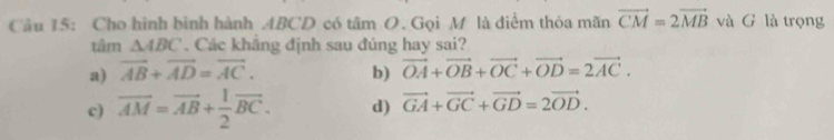 Cho hình bình hành ABCD có tâm O. Gọi M là điểm thỏa mãn vector CM=2vector MB và G là trọng
tâm △ ABC. Các khắng định sau đúng hay sai?
a) vector AB+vector AD=vector AC. b) vector OA+vector OB+vector OC+vector OD=2vector AC.
c) overline AM=vector AB+ 1/2 vector BC. d) vector GA+vector GC+vector GD=2vector OD.