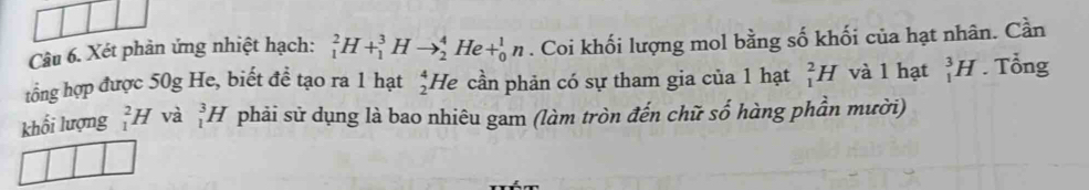 Xét phản ứng nhiệt hạch: _1^2H+_1^3Hto _2^4He+_0^1n. Coi khối lượng mol bằng số khối của hạt nhân. Cần 
tổng hợp được 50g He, biết đề tạo ra 1 hạt _2^4H D cần phản có sự tham gia của 1 hạt _1^2H và l hạt _1^3H. Tổng 
khối lượng _1^2H và _1^3H phải sử dụng là bao nhiêu gam (làm tròn đến chữ số hàng phần mười)