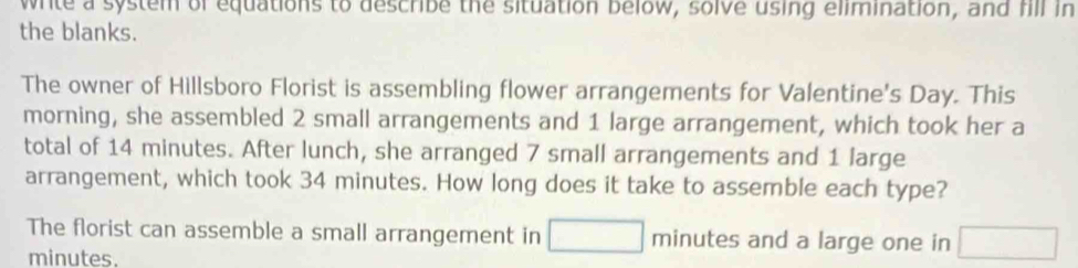 write a system of equations to describe the situation below, solve using elimination, and fill in 
the blanks. 
The owner of Hillsboro Florist is assembling flower arrangements for Valentine's Day. This 
morning, she assembled 2 small arrangements and 1 large arrangement, which took her a 
total of 14 minutes. After lunch, she arranged 7 small arrangements and 1 large 
arrangement, which took 34 minutes. How long does it take to assemble each type? 
The florist can assemble a small arrangement in □ minutes and a large one in □
minutes.