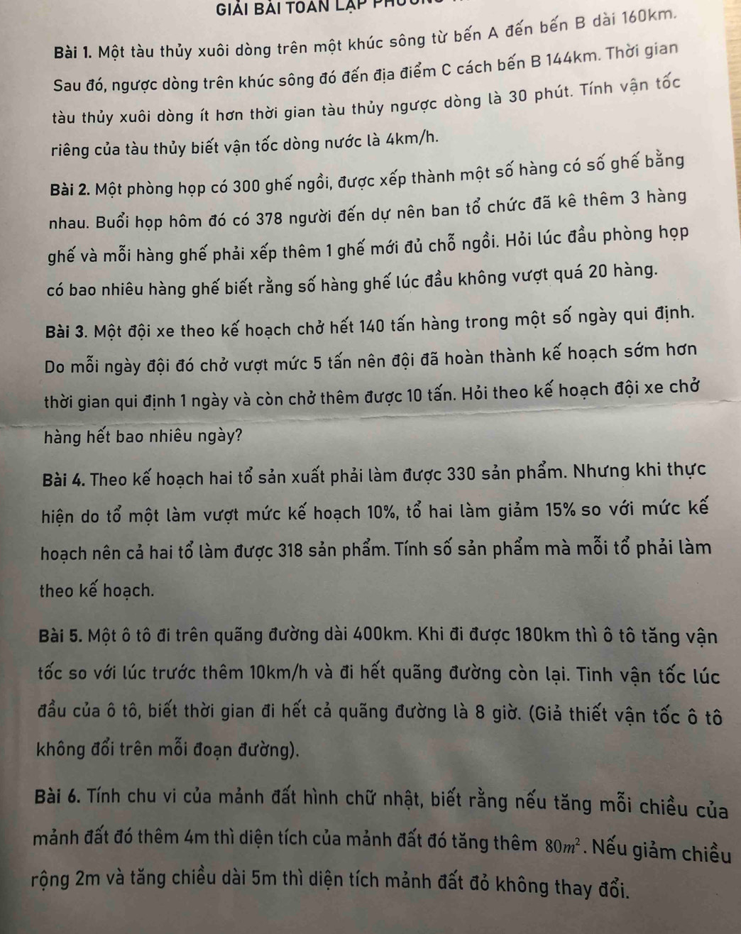 Giải Bài toan lạp phí
Bài 1. Một tàu thủy xuôi dòng trên một khúc sông từ bến A đến bến B dài 160km.
Sau đó, ngược dòng trên khúc sông đó đến địa điểm C cách bến B 144km. Thời gian
tàu thủy xuôi dòng ít hơn thời gian tàu thủy ngược dòng là 30 phút. Tính vận tốc
riêng của tàu thủy biết vận tốc dòng nước là 4km/h.
Bài 2. Một phòng họp có 300 ghế ngồi, được xếp thành một số hàng có số ghế bằng
nhau. Buổi họp hôm đó có 378 người đến dự nên ban tổ chức đã kê thêm 3 hàng
ghế và mỗi hàng ghế phải xếp thêm 1 ghế mới đủ chỗ ngồi. Hỏi lúc đầu phòng họp
có bao nhiêu hàng ghế biết rằng số hàng ghế lúc đầu không vượt quá 20 hàng.
Bài 3. Một đội xe theo kế hoạch chở hết 140 tấn hàng trong một số ngày qui định.
Do mỗi ngày đội đó chở vượt mức 5 tấn nên đội đã hoàn thành kế hoạch sớm hơn
thời gian qui định 1 ngày và còn chở thêm được 10 tấn. Hỏi theo kế hoạch đội xe chở
hàng hết bao nhiêu ngày?
Bài 4. Theo kế hoạch hai tổ sản xuất phải làm được 330 sản phẩm. Nhưng khi thực
hiện do tổ một làm vượt mức kế hoạch 10%, tổ hai làm giảm 15% so với mức kế
hoạch nên cả hai tổ làm được 318 sản phẩm. Tính số sản phẩm mà mỗi tổ phải làm
theo kế hoạch.
Bài 5. Một ô tô đi trên quãng đường dài 400km. Khi đi được 180km thì ô tô tăng vận
tốc so với lúc trước thêm 10km/h và đi hết quãng đường còn lại. Tinh vận tốc lúc
đầu của ô tô, biết thời gian đi hết cả quãng đường là 8 giờ. (Giả thiết vận tốc ô tô
không đổi trên mỗi đoạn đường).
Bài 6. Tính chu vi của mảnh đất hình chữ nhật, biết rằng nếu tăng mỗi chiều của
mảnh đất đó thêm 4m thì diện tích của mảnh đất đó tăng thêm 80m^2. Nếu giảm chiều
rộng 2m và tăng chiều dài 5m thì diện tích mảnh đất đỏ không thay đổi.