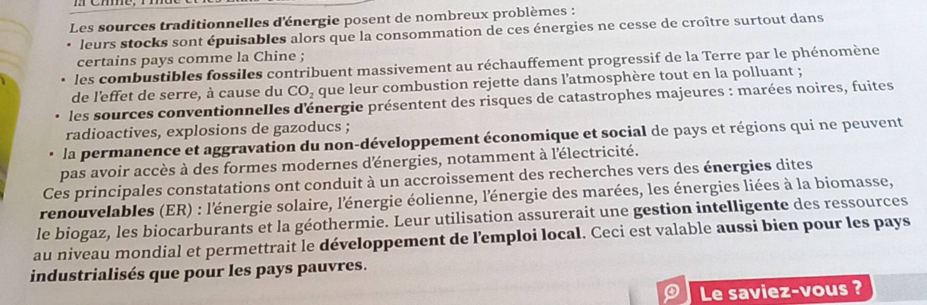 Les sources traditionnelles d'énergie posent de nombreux problèmes :
leurs stocks sont épuisables alors que la consommation de ces énergies ne cesse de croître surtout dans
certains pays comme la Chine ;
les combustibles fossiles contribuent massivement au réchauffement progressif de la Terre par le phénomène
de l'effet de serre, à cause du CO_2 que leur combustion rejette dans l’atmosphère tout en la polluant ;
les sources conventionnelles d'énergie présentent des risques de catastrophes majeures : marées noires, fuites
radioactives, explosions de gazoducs ;
la permanence et aggravation du non-développement économique et social de pays et régions qui ne peuvent
pas avoir accès à des formes modernes dénergies, notamment à l'électricité.
Ces principales constatations ont conduit à un accroissement des recherches vers des énergies dites
renouvelables (ER) : l'énergie solaire, l'énergie éolienne, l'énergie des marées, les énergies liées à la biomasse,
le biogaz, les biocarburants et la géothermie. Leur utilisation assurerait une gestion intelligente des ressources
au niveau mondial et permettrait le développement de l’emploi local. Ceci est valable aussi bien pour les pays
industrialisés que pour les pays pauvres.
0 Le saviez-vous ?