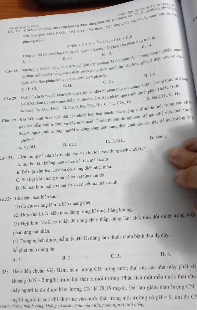 Trung Tâm GĐNN-GDTN Tp Thuận 4
C
Câu 27: KNO a được dùng lâm phân bón và được dùng làm chể tạo thuốc nổ. Thuộc nổ thông thưởng 
hỗp hợp gồm 68% KNO5; 15% S và 17% than. Phản ứng chây của thuốc súng xây ra then
Bài tập Hoà Vô Cơ 12
phương trinh:
KNO_3+C+S.
Tổng các hệ số cân bằng (là các số nguyên dương, tối giản) của phân ứng trên là N_2+CO_2+K_2S.
C. 13. D. 14.
A. 11 B. 12.
Câu 28: Sân lượng NaOH hàng năm trên thể giới đạt khoảng 31,000,000 tấn. Trong cộng nghiệp, người
ta điều chế NaOH bằng cách điện phân dung dịch muối ăn bão hòa, giữa 2 điện cực có vách
ngăn xốp. Sản phẩm khí của quá trình điện phân là
D. Cl.
C. O_2
A. H_2Cl_2 B. H₂.
Câu 29: NaH CO_3 là hợp chất kém bền nhiệt, nó bắt đầu bị phân hủy ở khoảng 1200. Trong thực tế dùng
NaH CO_3 làm bột nở trong chể biển thực phẩm. Sân phẩm quá trình nhiệt phần NaHCO₃ là
D. Na_2CO_3,C_3H_2
A. Na_2CO_3,CO_2,H_2O B. Na_2O,Na_2CO_3,H_2 C. N CO_2,H_2.
Câu 30: Khí SO_2 sinh ra từ việc đốt các nhiên liệu hóa thạch, các quặng sulfide; là một trong các chất
gây ô nhiễm môi trưởng và gây mưa acid. Trong phòng thí nghiệm, để hạn chế việc thất thoá
SO₂ ra ngoài môi trường, người ta dùng bông tầm dung dịch chất nào sau đây để nút miệng ống
nghiệm?
A. NaOH. B. KCl. C. H_2SO_4. D. NaCl.
Câu 31: Hiện tượng nào đã xảy ra khi cho Na kim loại vào dung dịch CuSO₄?
A. Sủi bọt khí không màu và có kết tủa màu xanh.
B. Bề mặt kim loại có màu đó, dung dịch nhạt màu.
C. Súi bọt khí không màu và có kết tủa màu đỏ.
D. Bề mặt kim loại có màu đỏ và có kết tủa màu xanh.
âu 32: Cho các phát biểu sau:
(1) Cs được dùng làm tế bào quang điện.
(2) Hợp kim Li-Al siêu nhẹ, dùng trong kĩ thuật hàng không.
(3) Hợp kim Na-K có nhiệt độ nóng chây thắp, dùng làm chất trao đổi nhiệt trong một
phản ứng hạt nhân.
(4) Trong ngành dược phẩm, N ]aHCO_3 dùng làm thuốc chữa bệnh đau dạ dày.
Số phát biểu đúng là:
A. 1. B. 2. C. 3.
D. 4.
*  33: Theo tiêu chuẩn Việt Nam, hàm lượng CN trong nước thải của các nhà máy phải xử
khoảng 0,05 - 2 mg/lít trước khi thái ra môi trường. Phân tích một mẫu nước thải của
máy người ta đo được hàm lượng CN* là 78,15 mg/lít. Để làm giảm hàm lượng CN
mg/lít người ta sục khí chlorine vào nước thải trong môi trường có pH=9 , khi đó C
a bước đường thành công, không có bước chân của những con người lười biếng