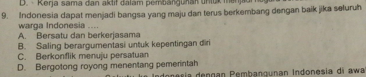 D. Kerja sama dan aktif dalam pembangunan untük menjaum
9. Indonesia dapat menjadi bangsa yang maju dan terus berkembang dengan baik jika seluruh
warga Indonesia ....
A. Bersatu dan berkerjasama
B. Saling berargumentasi untuk kepentingan diri
C. Berkonflik menuju persatuan
D. Bergotong royong menentang pemerintah
onesía dengan Pembangunan Indonesia di awa