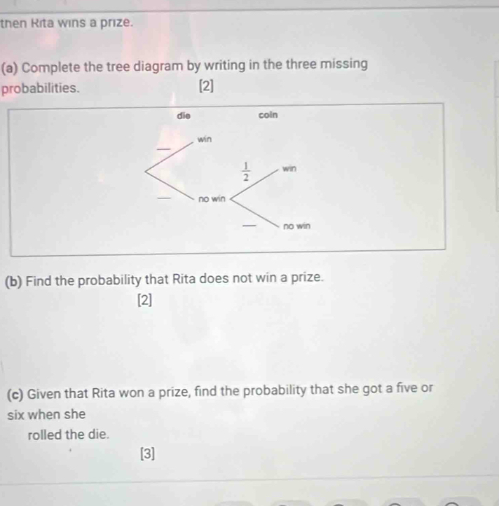 then Rita wins a prize.
(a) Complete the tree diagram by writing in the three missing
probabilities. [2]
(b) Find the probability that Rita does not win a prize.
[2]
(c) Given that Rita won a prize, find the probability that she got a five or
six when she
rolled the die.
[3]