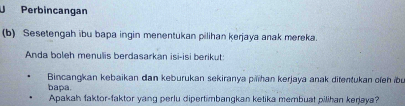 Perbincangan 
(b) Sesetengah ibu bapa ingin menentukan pilihan kerjaya anak mereka. 
Anda boleh menulis berdasarkan isi-isi berikut: 
Bincangkan kebaikan dan keburukan sekiranya pilihan kerjaya anak ditentukan oleh ibu 
bapa. 
Apakah faktor-faktor yang perlu dipertimbangkan ketika membuat pilihan kerjaya?