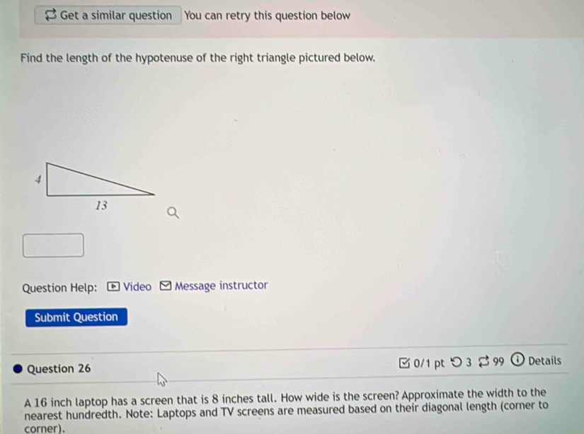 Get a similar question You can retry this question below 
Find the length of the hypotenuse of the right triangle pictured below, 
Question Help: * Video Message instructor 
Submit Question 
Question 26 0/1 pt つ 3 99 ① Details 
A 16 inch laptop has a screen that is 8 inches tall. How wide is the screen? Approximate the width to the 
nearest hundredth. Note: Laptops and TV screens are measured based on their diagonal length (corner to 
corner).