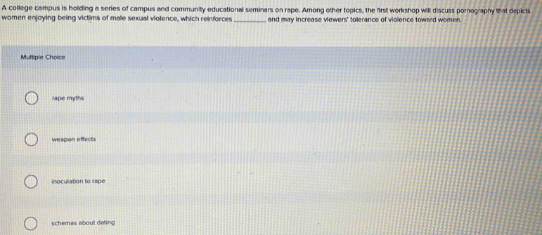 A college campus is holding a series of campus and community educational seminars on rape. Among other topics, the first workshop will discuss pornography that depicts
women enjoying being victims of male sexual violence, which reinforces _and may increase viewers' tolerance of violence toward women.
Multiple Choice
rape myths
weapon effects
inoculation to rape
schemas about dating