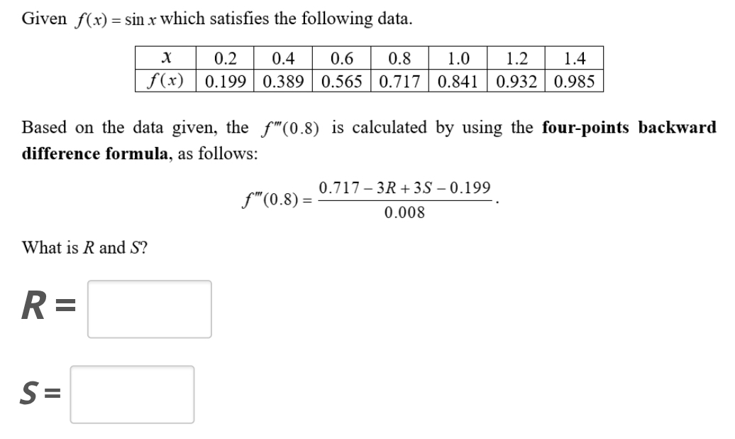 Given f(x)=sin x which satisfies the following data.
Based on the data given, the f'''(0.8) is calculated by using the four-points backward
difference formula, as follows:
f''(0.8)= (0.717-3R+3S-0.199)/0.008 .
What is R and S?
R=□
S=□