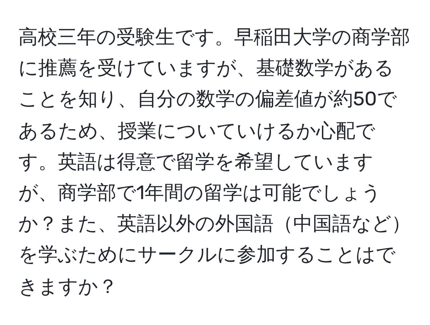 高校三年の受験生です。早稲田大学の商学部に推薦を受けていますが、基礎数学があることを知り、自分の数学の偏差値が約50であるため、授業についていけるか心配です。英語は得意で留学を希望していますが、商学部で1年間の留学は可能でしょうか？また、英語以外の外国語中国語などを学ぶためにサークルに参加することはできますか？