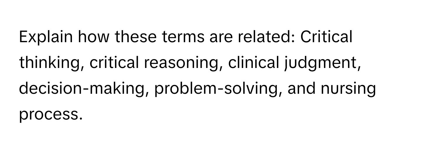 Explain how these terms are related: Critical thinking, critical reasoning, clinical judgment, decision-making, problem-solving, and nursing process.