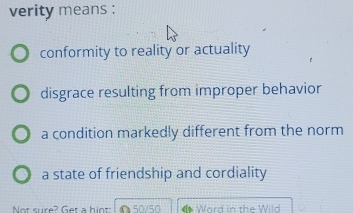 verity means :
conformity to reality or actuality
disgrace resulting from improper behavior
a condition markedly different from the norm
a state of friendship and cordiality
Not sure? Get a hin △50/50 Word in the Wild