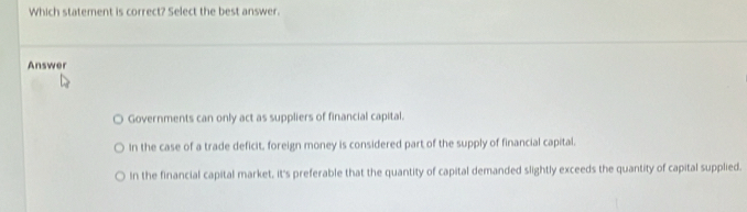 Which statement is correct? Select the best answer.
Answer
Governments can only act as suppliers of financial capital.
In the case of a trade deficit, foreign money is considered part of the supply of financial capital.
In the financial capital market, it's preferable that the quantity of capital demanded slightly exceeds the quantity of capital supplied.