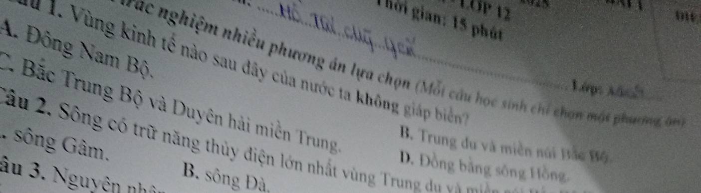 LÖP 12
o
T hời gian: 15 phút
A. Đông Nam Bộ
# 1. Vùng kinh tế nào sau đây của nước ta không giáp biển
Tac nghiệm nhiều phương án lựa chọn (Mỗi câu học sinh chỉ chọn mát phương, ôm
L6p: frac 1

C. Bắc Trung Bộ và Duyên hải miền Trung
B. Trung du và miền núi Bắc Bộ.
1 sông Gâm. Xầu 2. Sô ng có trữ năng thủy điện lớn nhất vùng Trun d
D. Đồng bằng sông Hồng.
âu 3. Nguyên nhớ
B. sông Đà,