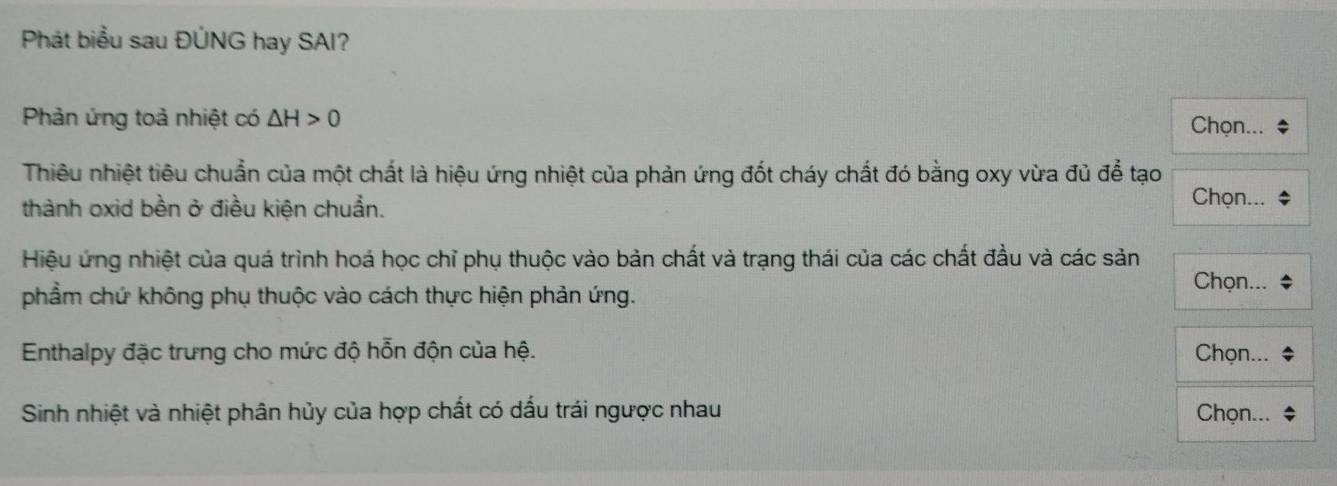 Phát biểu sau ĐÚNG hay SAI? 
Phản ứng toà nhiệt có △ H>0 Chọn... 
Thiêu nhiệt tiêu chuẩn của một chất là hiệu ứng nhiệt của phản ứng đốt cháy chất đó bằng oxy vừa đủ để tạo 
thành oxid bền ở điều kiện chuẩn. 
Chọn... 
Hiệu ứng nhiệt của quá trình hoá học chỉ phụ thuộc vào bản chất và trạng thái của các chất đầu và các sản 
phẩm chứ không phụ thuộc vào cách thực hiện phản ứng. 
Chọn... 
Enthalpy đặc trưng cho mức độ hỗn độn của hệ. Chọn... 
Sinh nhiệt và nhiệt phân hủy của hợp chất có dấu trái ngược nhau Chọn...