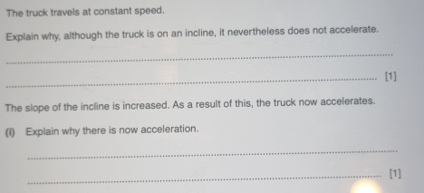 The truck travels at constant speed. 
Explain why, although the truck is on an incline, it nevertheless does not accelerate. 
_ 
_[1] 
The slope of the incline is increased. As a result of this, the truck now accelerates. 
(i) Explain why there is now acceleration. 
_ 
_[1]