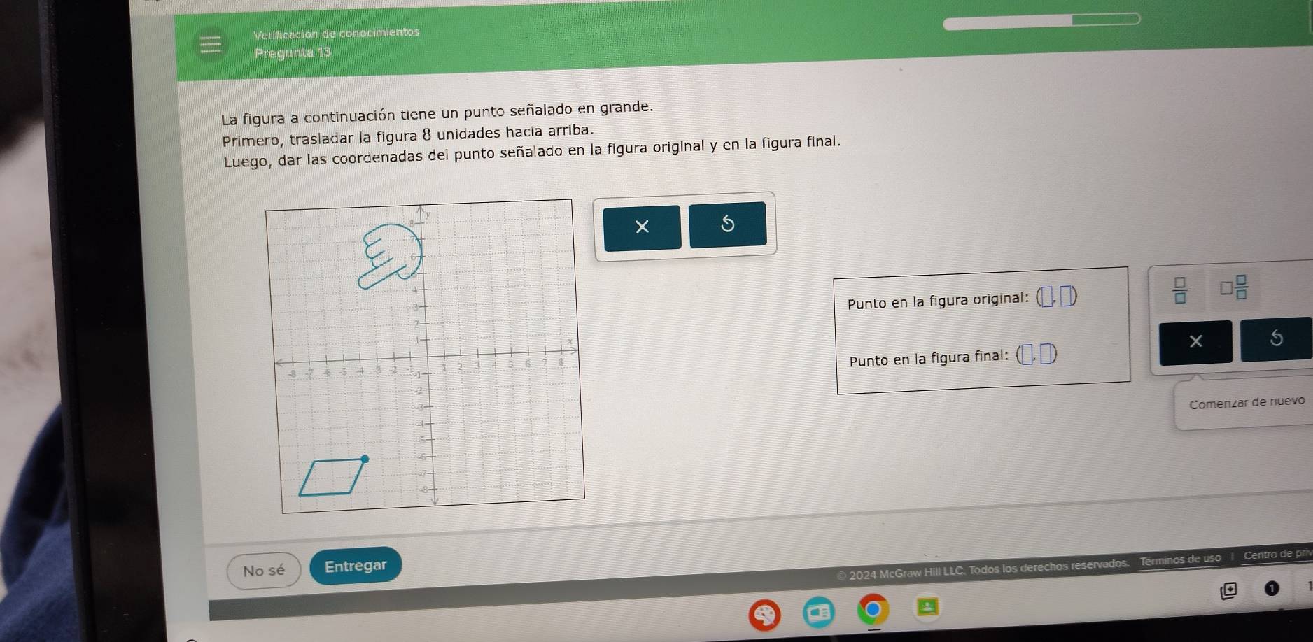 Verificación de conocimientos 
Pregunta 13 
La figura a continuación tiene un punto señalado en grande. 
Primero, trasladar la figura 8 unidades hacia arriba. 
Luego, dar las coordenadas del punto señalado en la figura original y en la figura final. 
5 
Punto en la figura original:  □ /□   □  □ /□  
X
Punto en la figura final: 
Comenzar de nuevo 
No sé Entregar 
© 2024 McG