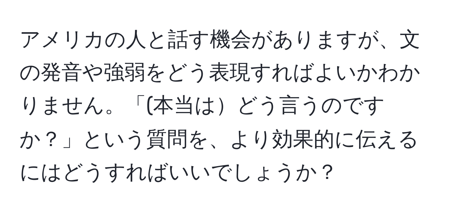 アメリカの人と話す機会がありますが、文の発音や強弱をどう表現すればよいかわかりません。「(本当はどう言うのですか？」という質問を、より効果的に伝えるにはどうすればいいでしょうか？