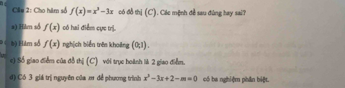 Cho hàm số f(x)=x^3-3x có đồ thị (C). Các mệnh đề sau đúng hay sai? 
a) Hàm số f(x) có hai điểm cực trị. 
b) Hàm số f(x) nghịch biến trên khoảng (0;1). 
c) Số giao điểm của đồ thị (C) với trục hoành là 2 giao điểm. 
d) Có 3 giá trị nguyên của m đề phương trình x^3-3x+2-m=0 có ba nghiệm phân biệt.