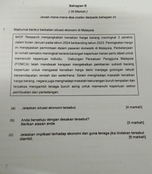 Bahagian B 
[ 30 Markah ] 
Jawab mana-mana dua soalan daripada bahagian ini 
7 Maklumat berikut berkaitan situasi ekonomi di Malaysia. 
MIDF Research menjangkakan kenaikan harga barang meningkat 2 peratus 
dalam bulan Januari pada tahun 2024 berbanding tahun 2023. Peningkatan harga 
ini menjejaskan permintaan dalam pasaran domestik di Malaysia. Perbelanjaan 
isi rumah semakin meningkat kerana barangan keperluan harian perlu dibeli untuk 
memenuhi keperluan individu. Gabungan Persatuan Pengguna Malaysia 
(FOMCA) telah mendesak kerajaan mengekalkan pemberian subsidi barang 
keperluan untuk mengawal kenaikan harga demi menjaga golongan rakyat 
berpendapatan rendah dan sederhana. Selain menghadapi masalah kenaikan 
harga barang, negara juga menghadapi masalah kekurangan buruh tempatan dan 
terpaksa mengambil tenaga buruh asing untuk memenuhi keperluan sektor 
pembuatan dan perladangan. 
(a) Jelaskan situasi ekonomi tersebut. [4 markah] 
(b) Anda bersetuju dengan desakan tersebut? 
Berikan alasan anda. [5 markah] 
(c) Jelaskan implikasi terhadap ekonomi dan guna tenaga jika tindakan tersebut 
diambil. [6 markah]