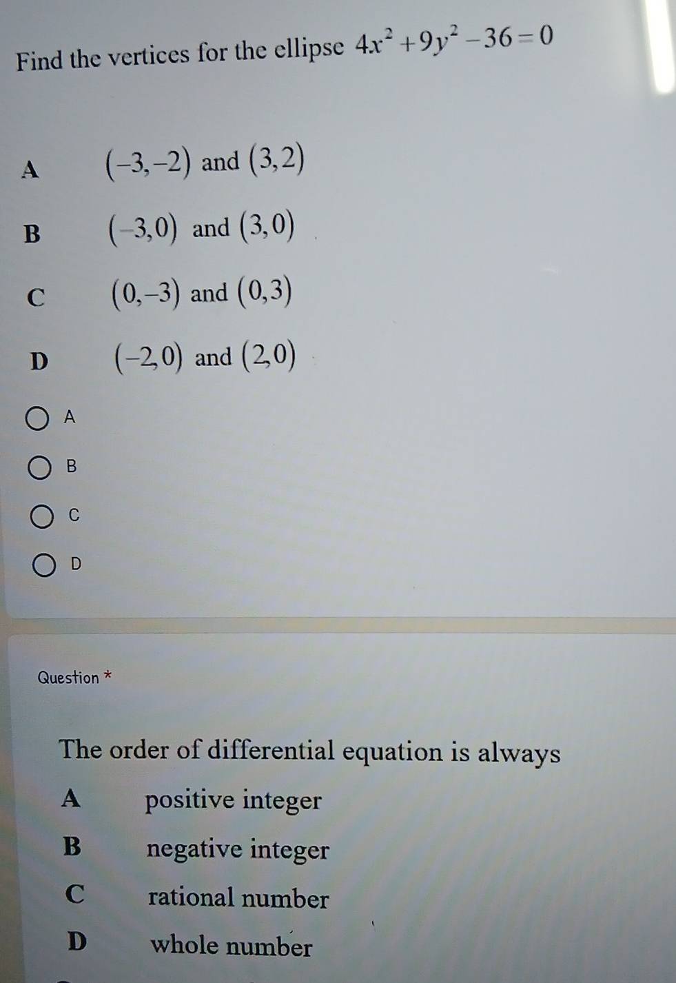 Find the vertices for the ellipse 4x^2+9y^2-36=0
A (-3,-2) and (3,2)
B (-3,0) and (3,0)
C (0,-3) and (0,3)
D (-2,0) and (2,0)
A
B
C
D
Question *
The order of differential equation is always
A positive integer
B negative integer
C rational number
D whole number