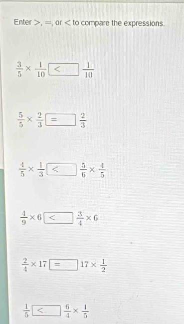 Enter , =, or compare the expressions.
 3/5 *  1/10 
 5/5 *  2/3 = 2/3 
 4/5 *  1/3 
 4/9 * 6□  3/4 * 6
 2/4 * 17=17*  1/2 
 1/5 □  6/4 *  1/5 