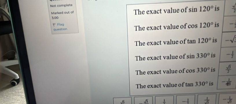 Not complete
Marked out of
The exact value of sin 120° i  sqrt()/2 
3.00
PFlag
question The exact value of cos 120° i -
The exact value of tan 120° is
The exact value of sin 330° is
The exact value of CO S 330° is
The exact value of tan 330° is
sqrt(3) _ sqrt(3) frac 1 - 1/3   1/sqrt(3)  - 1/sqrt(3) 