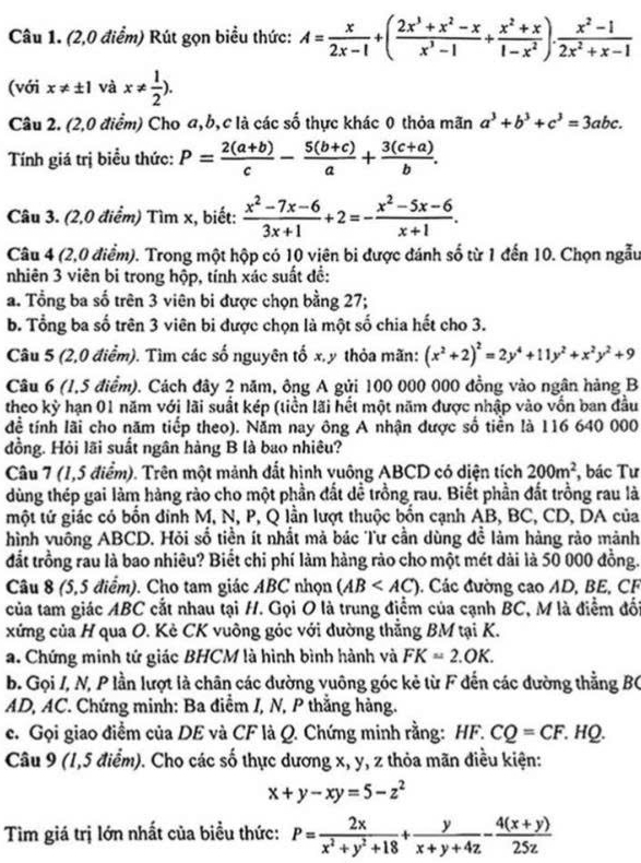 (2,0 điểm) Rút gọn biểu thức: A= x/2x-1 +( (2x^3+x^2-x)/x^3-1 + (x^2+x)/1-x^2 ). (x^2-1)/2x^2+x-1 
(với x!= ± 1 và x!=  1/2 ).
Câu 2. (2,0 điểm) Cho a,b,c là các số thực khác 0 thỏa mãn a^3+b^3+c^3=3abc.
Tính giá trị biểu thức: P= (2(a+b))/c - (5(b+c))/a + (3(c+a))/b .
Câu 3. (2,0 điểm) Tìm x, biết:  (x^2-7x-6)/3x+1 +2=- (x^2-5x-6)/x+1 .
Câu 4 (2,0 điểm). Trong một hộp có 10 viên bi được đánh số từ 1 đến 10. Chọn ngẫu
nhiên 3 viên bi trong hộp, tính xác suất đề:
a. Tổng ba số trên 3 viên bi được chọn bằng 27;
b. Tổng ba số trên 3 viên bi được chọn là một số chia hết cho 3.
Câu 5 (2,0 điểm). Tìm các số nguyên tố x, y thỏa mãn: (x^2+2)^2=2y^4+11y^2+x^2y^2+9
Câu 6 (1,5 điểm). Cách đây 2 năm, ông A gửi 100 000 000 đồng vào ngân hàng B
theo kỳ hạn 01 năm với lãi suất kép (tiền lãi hết một năm được nhập vào vốn ban đầu
để tính lãi cho năm tiếp theo). Năm nay ông A nhận được số tiền là 116 640 000
đồng. Hỏi lãi suất ngân hàng B là bao nhiêu?
Câu 7 (1,5 điểm). Trên một mảnh đất hình vuông ABCD có diện tích 200m^2 , bác Tư
dùng thép gai làm hàng rào cho một phần đất dề trồng rau. Biết phần đất trồng rau là
một tử giác có bốn đính M, N, P, Q lần lượt thuộc bốn cạnh AB, BC, CD, DA của
hình vuông ABCD. Hỏi số tiền ít nhất mả bác Tư cần dùng để làm hàng rào mảnh
đắt trồng rau là bao nhiêu? Biết chi phí làm hàng rào cho một mét dài là 50 000 đồng.
Câu 8 (5,5 điểm). Cho tam giác ABC nhọn (AB : Các đường cao AD, BE, CF
của tam giác ABC cắt nhau tại H. Gọi O là trung điểm của cạnh BC, M là điểm đối
xứng của H qua O. Kè CK vuông góc với đường thẳng BM tại K.
a. Chứng minh tứ giác BHCM là hình bình hành và FK=2.OK.
b. Gọi I, N, P lần lượt là chân các dường vuông góc kẻ từ F đến các đường thẳng BC
AD, AC. Chứng minh: Ba điểm I, N, P thắng hàng.
c. Gọi giao điểm của DE và CF là Q. Chứng minh rằng: HF.CQ=CF.HQ.
Câu 9 (1,5 điểm). Cho các số thực dương x, y, z thỏa mãn điều kiện:
x+y-xy=5-z^2
Tìm giá trị lớn nhất của biểu thức: P= 2x/x^2+y^2+18 + y/x+y+4z - (4(x+y))/25z 