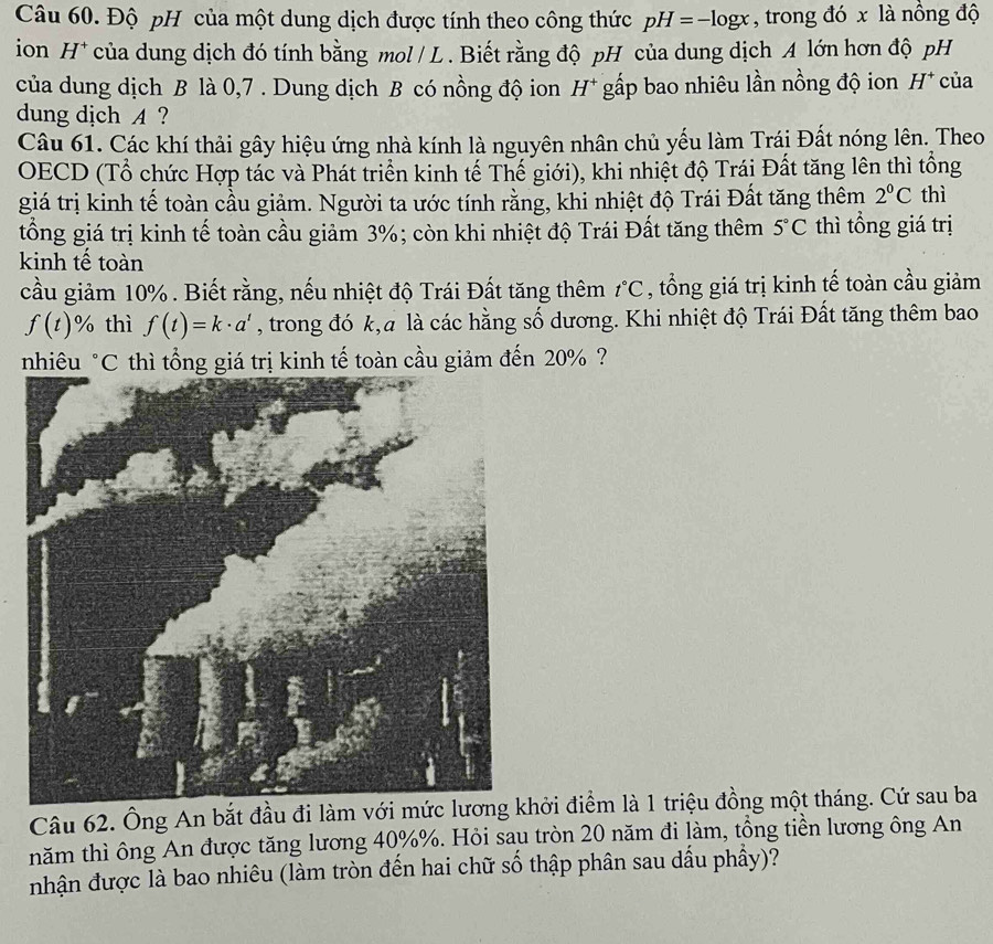 Độ pH của một dung dịch được tính theo công thức pH=-log x , trong đó x là nồng độ
ion H^+ của dung dịch đó tính bằng mol / L . Biết rằng độ pH của dung dịch A lớn hơn độ pH
của dung dịch B là 0,7 . Dung dịch B có nồng độ ion H^+ gấp bao nhiêu lần nồng độ ion H^+ của
dung dịch A ?
Câu 61. Các khí thải gây hiệu ứng nhà kính là nguyên nhân chủ yếu làm Trái Đất nóng lên. Theo
OECD (Tổ chức Hợp tác và Phát triển kinh tế Thế giới), khi nhiệt độ Trái Đất tăng lên thì tổng
giá trị kinh tế toàn cầu giảm. Người ta ước tính rằng, khi nhiệt độ Trái Đất tăng thêm 2°C thì
tổng giá trị kinh tế toàn cầu giảm 3%; còn khi nhiệt độ Trái Đất tăng thêm 5°C thì tổng giá trị
kinh tế toàn
cầu giảm 10% . Biết rằng, nếu nhiệt độ Trái Đất tăng thêm t°C , tổng giá trị kinh tế toàn cầu giảm
f(t)% thì f(t)=k· a^t , trong đó k,a là các hằng số dương. Khi nhiệt độ Trái Đất tăng thêm bao
nhiêu *C thì tổng giá trị kinh tế toàn cầu giảm đến 20% ?
Câu 62. Ông An bắt đầu đi làm với mức lương khởi điểm là 1 triệu đồng một tháng. Cứ sau ba
năm thì ông An được tăng lương 40%%. Hỏi sau tròn 20 năm đi làm, tổng tiền lương ông An
nhận được là bao nhiêu (làm tròn đến hai chữ số thập phân sau dấu phẩy)?