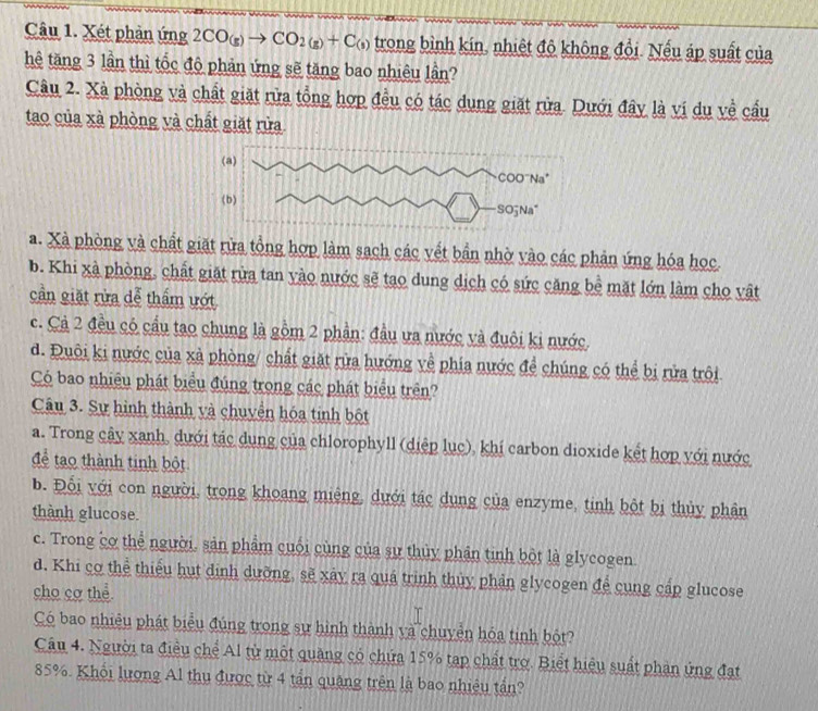 Xét phản ứng 2CO_(g)to CO_2(g)+C_(s) trong bình kín, nhiệt độ không đổi. Nếu áp suất của
hệ tăng 3 lần thì tốc độ phản ứng sẽ tăng bao nhiêu lần?
Câu 2. Xà phòng và chất giặt rửa tổng hợp đều có tác dụng giặt rửa. Dưới đây là ví du về cầu
tao của xà phòng và chất giặt rừa
a. Xã phòng và chất giặt rừa tổng hợp làm sach các vết bần nhờ vào các phản ứng hóa học.
b. Khi xà phòng, chất giặt rừa tan yào nước sẽ tạo dung dịch có sức căng bể mặt lớn làm cho vật
cần giặt rừa dễ thẩm ướt
c. Cả 2 đều có cầu tạo chung là gồm 2 phần: đầu ưa nước và đuôi ki nước.
d. Đuôi ki nước của xã phòng/ chất giặt rửa hướng về phía nước để chúng có thể bị rửa trôi
Có bao nhiều phát biểu đúng trong các phát biểu trên?
Câu 3. Sự hình thành và chuyền hóa tinh bột
a. Trong cây xanh, dưới tác dung của chlorophyll (diệp lục), khí carbon dioxide kết hợp với nước
để tạo thành tinh bột
b. Đổi với con người, trong khoang miệng, dưới tác dụng của enzyme, tinh bột bị thủy phân
thành glucose.
c. Trong cơ thể người. sản phẩm cuối cùng của sự thủy phần tinh bột là glycogen.
d. Khi cơ thể thiểu hụt dịnh dưỡng, sẽ xây ra quá trình thủy phản glycogen để cung cấp glucose
cho cơ thể
Có bao nhiêu phát biểu đúng trong sự hình thành và chuyển hóa tinh bột?
Câu 4. Người ta điều chể Al từ một quảng có chứa 15% tạp chất trợ. Biết hiệu suất phản ứng đạt
85%. Khổi lượng Al thu được từ 4 tần quâng trên là bao nhiệu tần?