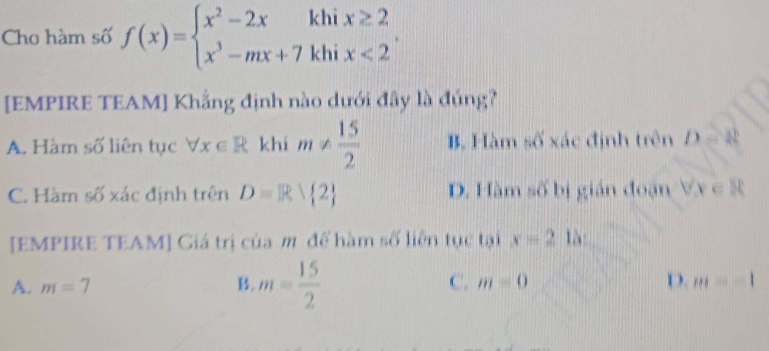 Cho hàm số f(x)=beginarrayl x^2-2xkhix≥ 2 x^3-mx+7khix<2endarray.. 
[EMPIRE TEAM] Khẳng định nào dưới đây là đủng?
A. Hàm số liên tục forall x∈ R khi m!=  15/2  B. Hàm số xác định trên D=8
C. Hàm số xác định trên D=R 2 D. Hàm số bị gián đoạn Vx∈ R
[EMPIRE TEAM] Giá trị của m đế hàm số liên tục tại x-212
A. m=7 B. m= 15/2  C. m=0 m=-1