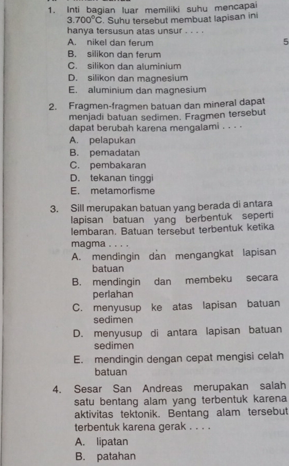 Inti bagian luar memiliki suhu mencapai
3.700°C. Suhu tersebut membuat lapisan ini
hanya tersusun atas unsur . . . .
A. nikel dan ferum
5
B. silikon dan ferum
C. silikon dan aluminium
D. silikon dan magnesium
E. aluminium dan magnesium
2. Fragmen-fragmen batuan dan mineral dapat
menjadi batuan sedimen. Fragmen tersebut
dapat berubah karena mengalami . . . .
A. pelapukan
B. pemadatan
C. pembakaran
D. tekanan tinggi
E. metamorfisme
3. Sill merupakan batuan yang berada di antara
lapisan batuan yang berbentuk seperti
lembaran. Batuan tersebut terbentuk ketika
magma . . . .
A. mendingin dan mengangkat lapisan
batuan
B. mendingin dan membeku secara
perlahan
C. menyusup ke atas lapisan batuan
sedimen
D. menyusup di antara lapisan batuan
sedimen
E. mendingin dengan cepat mengisi celah
batuan
4. Sesar San Andreas merupakan salah
satu bentang alam yang terbentuk karena 
aktivitas tektonik. Bentang alam tersebut
terbentuk karena gerak . . . .
A. lipatan
B. patahan