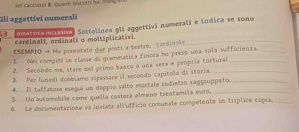 sei cacciato! 8. Quanti biscotti hai mangiat. 
Gli aggettivi numerali 
3 id o T ic n c lusiva| Sottolinea gli aggettivi numerali e indica se sono 
cardinali, ordinali o moltiplicativi. 
ESEMPIO → Ho prenotato due posti a teatro. _cardinale 
_ 
1. Nei compiti in classe di grammatica finora ho preso una sola sufficienza._ 
2. Secondo me, stare nel primo banco è una vera e propria tortural_ 
3. Per lunedì dobbiamo ripassare il secondo capitolo di storia._ 
4. Il tuffatore eseguì un doppio salto mortale indietro raggruppato._ 
S. Un’automobile come quella costerà almeno trentamila euro._ 
6. La documentazione va inviata all’ufficio comunale competente in triplice copia._