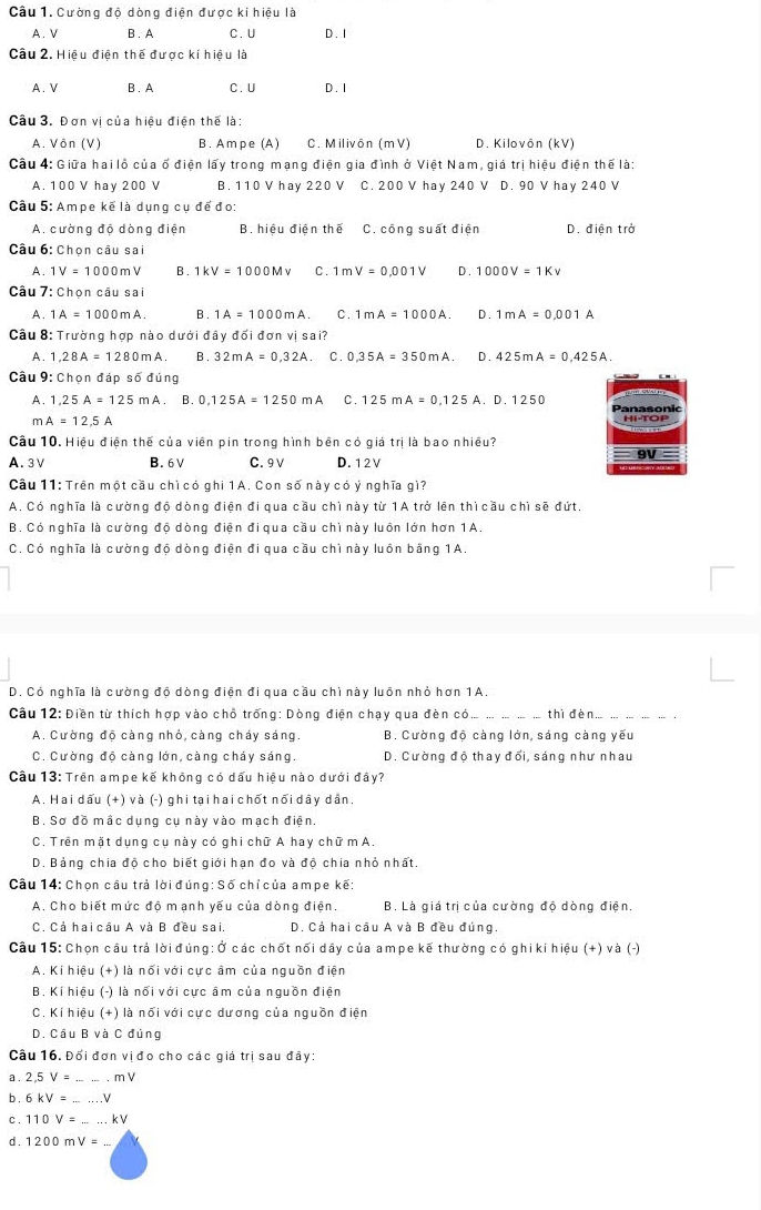 Cường độ dòng điện được ki hiệu là
A. V B . A C.U D. 1
Câu 2. Hiệu điện thế được kí hiệu là
A. V B . A C.U D. I
Câu 3. Đơn vị của hiệu điện thể là:
A. Vôn (V) B. Ampe (A) C. Milivôn (mV) D. Kilovôn (kV)
Câu 4: Giữa hai lỗ của ố điện lấy trong mạng điện gia đình ở Việt Nam, giá trị hiệu điện thế là:
A. 100 V hay 200 V B. 110 V hay 220 V C. 200 V hay 240 V D. 90 V hay 240 V
Câu 5: Ampe kế là dụng cụ để đo:
A. cường độ dòng điện B. hiệu diện thế C. công suất điện D. điên trở
Câu 6: Chọn câu sai
A. 1V=1000m B . 1kV=1000Mv C. 1mV=0.001V D. 1000V=1Kv
Câu 7: Chọn câu sai
A 1A=1000mA B . 1A=1000mA. C 1mA=1000A. D. 1mA=0.001A
Câu 8: Trường hợp nào dưới đầy đối đơn vị sai?
A. 1,28A=1280mA B . 32mA=0.32A C. 0,35A=350mA. D . 425mA=0.425A.
Câu 9: Chọn đáp số đúng
A. 1,25A=125mA. B. 0,125A=1250mA C. 125mA=0,125A a 0.1250 Panasonic
m A=12.5A
Cầu 10. Hiều điện thế của viên pin trong hình bên có giá trị là bao nhiều?
9V
A. 3V B. 6V C. 9 V D. 12V
Câu 11: Trên một cầu chì có ghi 1A. Con số này có ý nghĩa gì?
A. Có nghĩa là cường độ dòng điện đi qua cầu chì này từ 1A trở lên thì cầu chì sẽ đứt,
B. Có nghĩa là cường độ dòng điện đi qua cầu chì này luồn lớn hơn 1A.
C. Có nghĩa là cường độ dòng điện đi qua cầu chì này luồn bằng 1A.
D. Có nghĩa là cường độ dòng điện đi qua cầu chì này luôn nhỏ hơn 1A.
Câu 12: Điền từ thích hợp vào chỗ trống: Dòng điện chạy qua đèn có_ thì dèn_
A. Cường độ càng nhỏ, càng cháy sáng. B. Cường độ càng lớn, sáng càng yếu
C. Cường độ càng lớn, càng cháy sáng.  D. Cường độ thay đối, sáng như nhau
Câu 13: Trên ampe kế không có dấu hiệu nào dưới đây?
A. Hai dấu (+) và (-) ghi tại hai chốt nổi dây dân.
B. Sơ đồ mắc dụng cụ này vào mạch điện.
C. Trên mặt dụng cụ này có ghi chữ A hay chữ m A.
D. Bảng chia độ cho biết giới hạn đo và độ chia nhỏ nhất.
Câu 14: Chọn câu trả lời đúng: Số chỉ của ampe kế:
A. Cho biết mức độ mạnh yếu của dòng điện. B. Là giá trị của cường độ dòng điện.
C. Cả hai câu A và B đều sai. D. Cả hai câu A và B đều đúng.
Câu 15: Chọn câu trả lời đúng: Ở các chốt nối dây của ampe kế thường có ghi ki hiệu (+) và (-)
A. Kí hiệu (+) là nổi với cực âm của nguồn điện
B. Kí hiệu (-) là nối với cực âm của nguồn điện
C. Kí hiệu (+) là nối với cực dương của nguồn điện
D. Cầu B và C đúng
Câu 16. Đối đơn vịđo cho các giá trị sau đây:
a . 2,5V= nV
b 6kV= _ V
C. 110V= _ kV
d . 1200mV=_ 