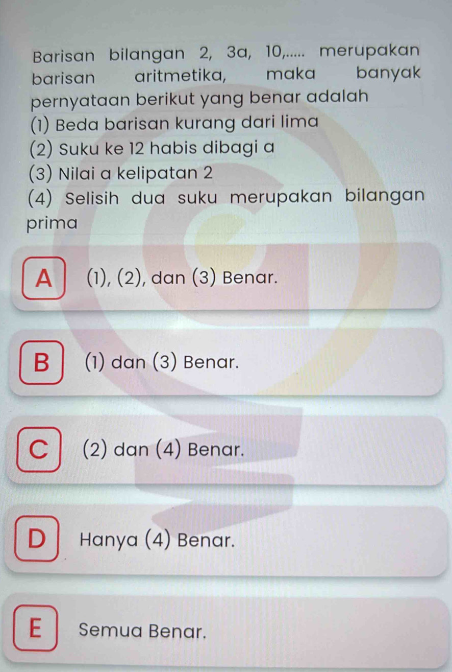 Barisan bilangan 2, 3a, 10,..... merupakan
barisan aritmetika, maka banyak
pernyataan berikut yang benar adalah 
(1) Beda barisan kurang dari lima
(2) Suku ke 12 habis dibagi a
(3) Nilai a kelipatan 2
(4) Selisih dua suku merupakan bilangan
prima
A (1), (2), dan (3) Benar.
B | (1) dan (3) Benar.
C (2) dan (4) Benar.
D Hanya (4) Benar.
E Semua Benar.