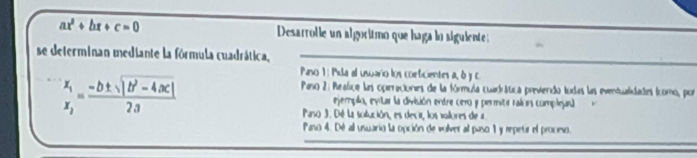 ax^2+bx+c=0
Desarrolle un algoritmo que haga lo siguiente:
se determinan mediante la fórmula cuadrática,_
frac x_1x_2= (-b± sqrt(|b^2-4ac|))/2a 
Paso 1 : Pila al usuario los conticientes a, d y c
Paso 2: Realica las operaciones de la fórmula cuadítica previendo todas las eventualdades (como, por
ejemplo, entar la división entre cero y permita raices complejal
Paso 3. Dé La solución, es decir, los valtores de a
_
Paro 4: Dé all usuario la opción de volver al paso 1 y repetir el procmo.