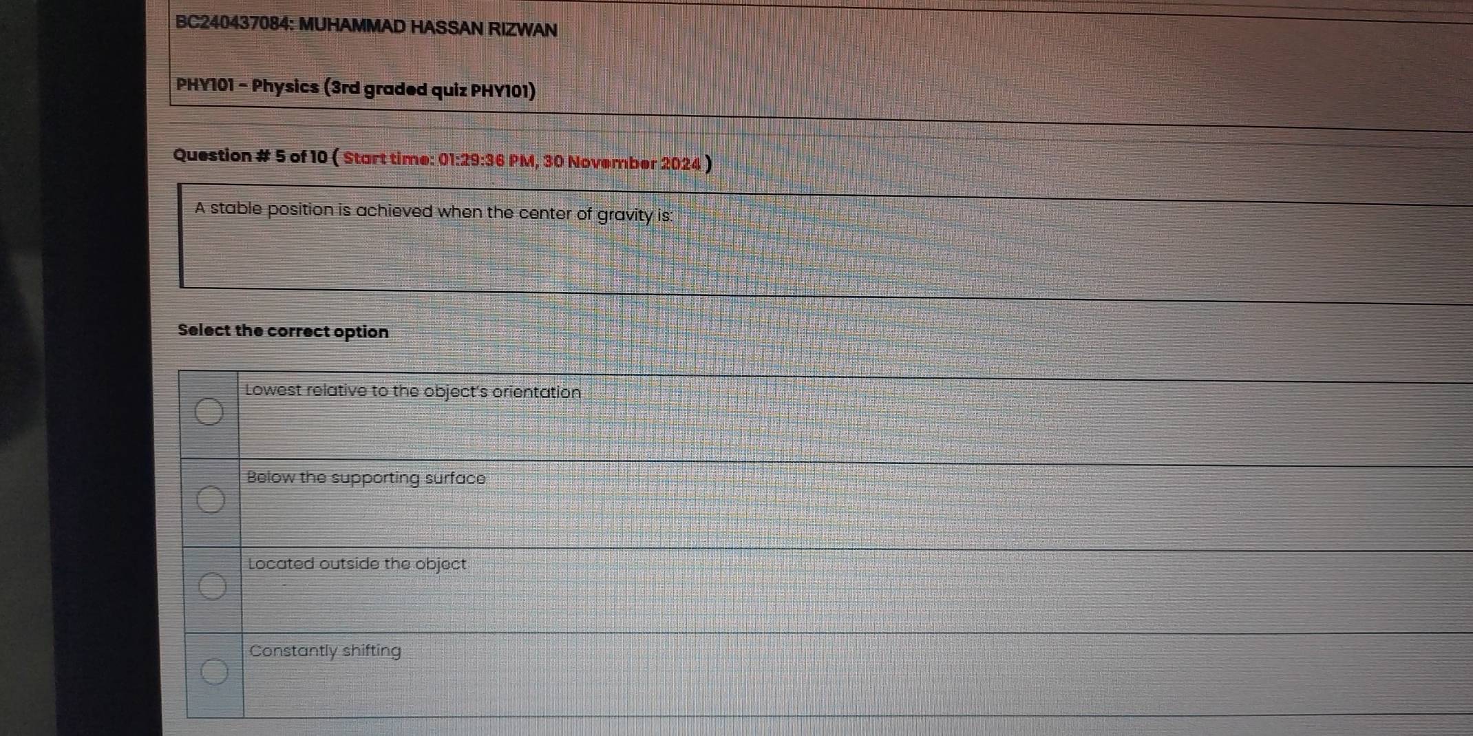 BC240437084: MUHAMMAD HASSAN RIZWAN
PHY101 - Physics (3rd graded quiz PHY101)
Question # 5 of 10 ( Start time: 01:29:36 PM, 30 November 2024 )
A stable position is achieved when the center of gravity is:
Select the correct option
Lowest relative to the object's orientation
Below the supporting surface
Located outside the object
Constantly shifting