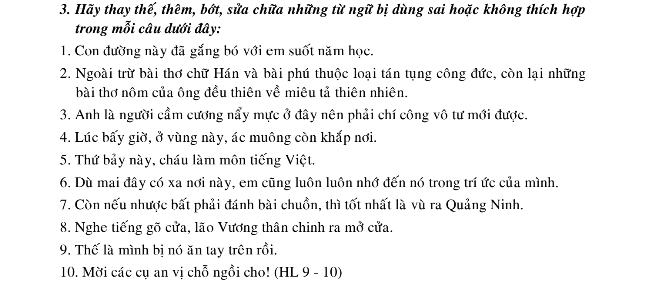 Hãy thay thế, thêm, bớt, sửa chữa những từ ngữ bị dùng sai hoặc không thích hợp 
trong mỗi câu dưới đây: 
1. Con đường này đã gắng bó với em suốt năm học. 
2. Ngoài trừ bài thơ chữ Hán và bài phú thuộc loại tán tụng công đức, còn lại những 
bài thơ nôm của ông đều thiên về miêu tả thiên nhiên. 
3. Anh là người cầm cương nẩy mực ở đây nên phải chí công vô tư mới được. 
4. Lúc bấy giờ, ở vùng này, ác muông còn khắp nơi. 
5. Thứ bảy này, cháu làm môn tiếng Việt, 
6. Dù mai đây có xa nơi này, em cũng luôn luôn nhớ đến nó trong trí ức của mình. 
7. Còn nếu nhược bất phải đánh bài chuồn, thì tốt nhất là vù ra Quảng Ninh. 
8. Nghe tiếng gõ cửa, lão Vương thân chinh ra mở cửa. 
9. Thế là mình bi nó ăn tay trên rồi, 
10. Mời các cụ an vị chỗ ngồi cho! (HL 9 - 10)