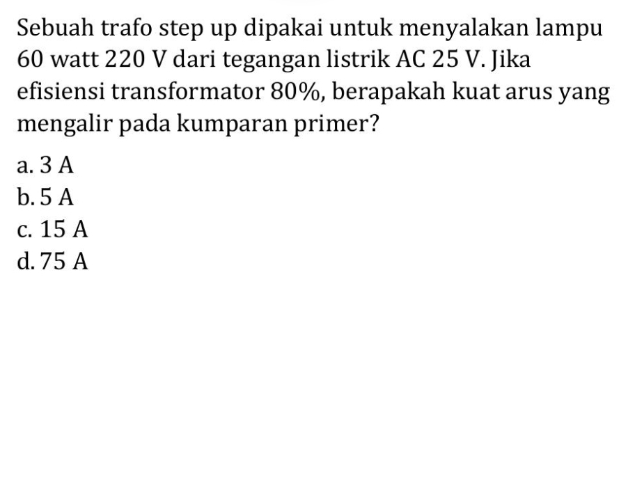 Sebuah trafo step up dipakai untuk menyalakan lampu
60 watt 220 V dari tegangan listrik AC 25 V. Jika
efisiensi transformator 80%, berapakah kuat arus yang
mengalir pada kumparan primer?
a. 3 A
b. 5 A
c. 15 A
d. 75 A