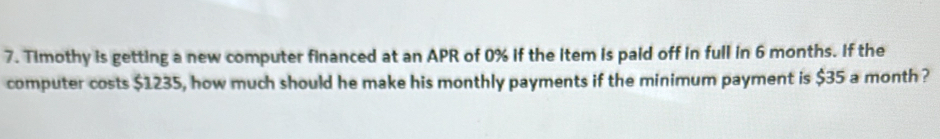 Timothy is getting a new computer financed at an APR of 0% if the item is paid off in full in 6 months. If the 
computer costs $1235, how much should he make his monthly payments if the minimum payment is $35 a month ?