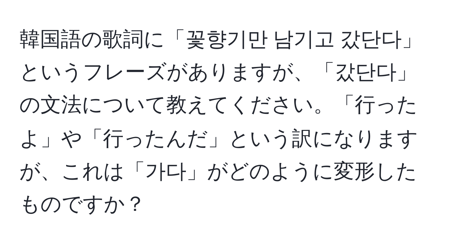 韓国語の歌詞に「꽃향기만 남기고 갔단다」というフレーズがありますが、「갔단다」の文法について教えてください。「行ったよ」や「行ったんだ」という訳になりますが、これは「가다」がどのように変形したものですか？