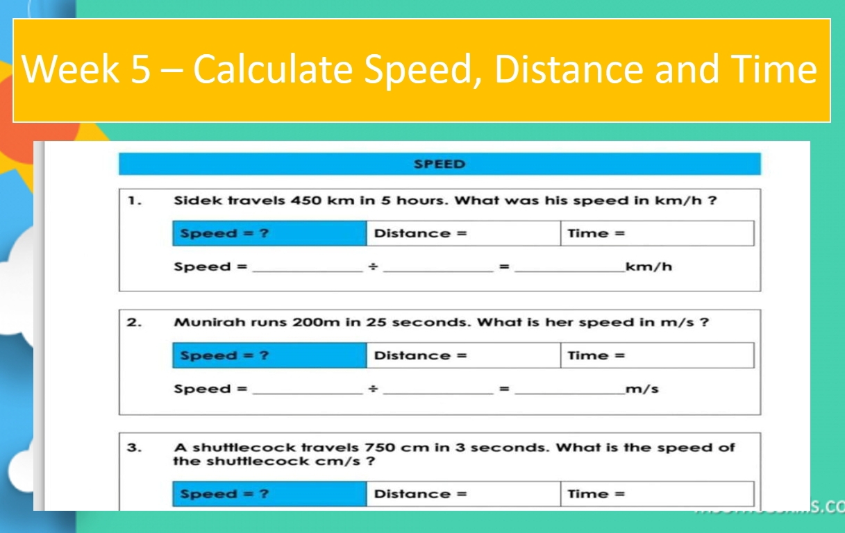 Week 5 - Calculate Speed, Distance and Time 
SPEED 
1. Sidek travels 450 km in 5 hours. What was his speed in km/h ? 
Speed =? Distance = Time = 
Speed = _÷ _= _km/h 
2. Munirah runs 200m in 25 seconds. What is her speed in m/s ? 
Speed = ? Distance = Time = 
Speed = _+ _= _m/s 
3. A shuttlecock travels 750 cm in 3 seconds. What is the speed of 
the shuttlecock cm/s ? 
Speed =? Distance = Time = 
S.C