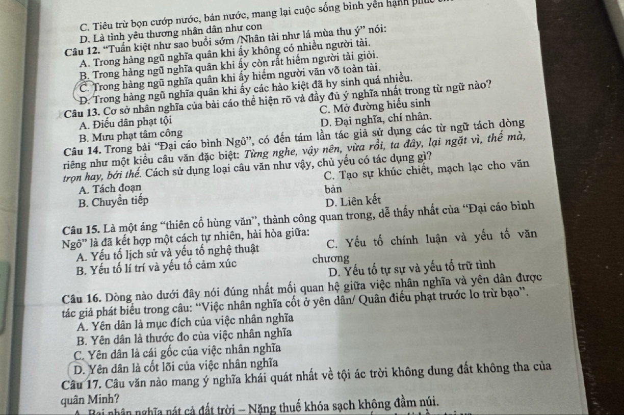 C. Tiêu trừ bọn cướp nước, bán nước, mang lại cuộc sống bình yền hạnh pll
D. Là tỉnh yêu thương nhân dân như con
Câu 12. “Tuấn kiệt như sao buổi sớm /Nhân tài như lá mùa thu ý” nói:
A. Trong hàng ngũ nghĩa quân khi ấy không có nhiều người tài.
B. Trong hàng ngũ nghĩa quân khi ấy còn rất hiếm người tài giỏi.
C. Trong hàng ngũ nghĩa quân khi ấy hiếm người văn võ toàn tài.
D. Trong hàng ngũ nghĩa quân khi ấy các hào kiệt đã hy sinh quá nhiều.
Câu 13. Cơ sở nhân nghĩa của bài cáo thể hiện rõ và đầy đủ ý nghĩa nhất trong từ ngữ nào?
C. Mở đường hiểu sinh
A. Điếu dân phạt tội
B. Mưu phạt tâm công D. Đại nghĩa, chí nhân.
Câu 14. Trong bài “Đại cáo bình Ngô”, có đến tám lần tác giả sử dụng các từ ngữ tách dòng
niêng như một kiều câu văn đặc biệt: Từng nghe, vậy nên, vừa rồi, ta đây, lại ngặt vì, thế mà,
trọn hay, bởi thế. Cách sử dụng loại câu văn như vậy, chủ yếu có tác dụng gì?
A. Tách đoạn C. Tạo sự khúc chiết, mạch lạc cho văn
bản
B. Chuyển tiếp D. Liên kết
Câu 15. Là một áng “thiên cổ hùng văn”, thành công quan trong, dễ thấy nhất của “Đại cáo bình
Ng' là đã kết hợp một cách tự nhiên, hài hòa giữa:
A. Yếu tố lịch sử và yếu tố nghệ thuật C. Yếu tố chính luận và yếu tố văn
B. Yếu tố lí trí và yếu tố cảm xúc chương
D. Yếu tố tự sự và yếu tố trữ tình
Câu 16. Dòng nào dưới đây nói đúng nhất mối quan hệ giữa việc nhân nghĩa và yên dân được
tác giả phát biểu trong câu: “Việc nhân nghĩa cốt ở yên dân/ Quân điểu phạt trước lo trừ bạo”.
A. Yên dân là mục đích của việc nhân nghĩa
B. Yên dân là thước đo của việc nhân nghĩa
C. Yên dân là cái gốc của việc nhân nghĩa
D. Yên dân là cốt lõi của việc nhân nghĩa
Câu 17. Câu văn nào mang ý nghĩa khái quát nhất về tội ác trời không dung đất không tha của
quân Minh?
Bai nhân nghĩa nát cả đất trời - Năng thuế khóa sạch không đầm núi,