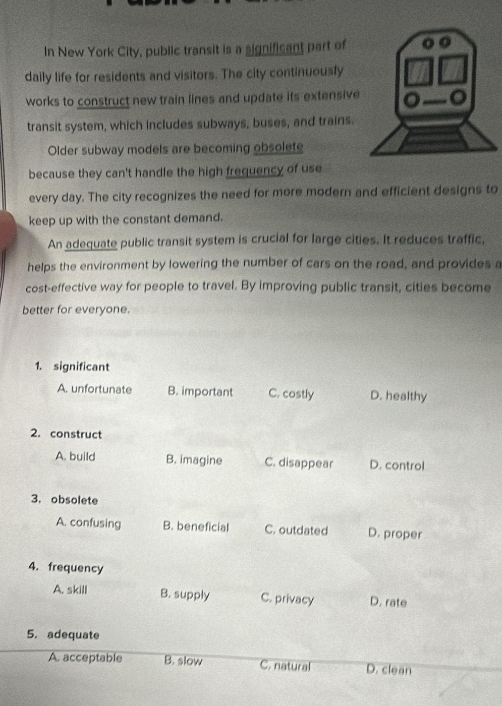 In New York City, public transit is a significant part of
daily life for residents and visitors. The city continuously
works to construct new train lines and update its extensive
transit system, which includes subways, buses, and trains.
Older subway models are becoming obsolete
because they can't handle the high frequency of use
every day. The city recognizes the need for more modern and efficient designs to
keep up with the constant demand.
An adequate public transit system is crucial for large cities. It reduces traffic,
helps the environment by lowering the number of cars on the road, and provides a
cost-effective way for people to travel. By improving public transit, cities become
better for everyone.
1. significant
A. unfortunate B. important C. costly D. healthy
2. construct
A. build B. imagine C. disappear D. control
3. obsolete
A. confusing B. beneficial C. outdated D. proper
4. frequency
A. skill B. supply C. privacy D. rate
5. adequate
A. acceptable B. slow C. natural D. clean