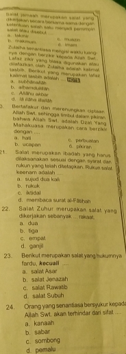 Saial jameah merupakan salat yang 
ckerjakan secar bersama sama dengan 
Ketentuan salah satu monjadi perimpin
is. Takmur soet mo dsbut C. mou
D. makmum
Zulaiha senantiasa mengisi waku kand d imam.
nya Gengan berzkr kscada Alah Swl.
Lafaz zér yang blasa digunakan añou
aiataikan oleh Zulaiha adalah kaïmal
tasbin. Derikut yang merupakan lalaz
kalimen tasbin adalah .... w   . a. suìhāneāān
b. alhamduian c. Aāhu akba
d. la iāna Waiāh
( Bertalakur dan merenungkan cipłan
Aliah Swi, sehingga timbul dalam pluran
bahwa Aliah Swl. adaiah Dzal Yang
Mahakuasa merupakan cara berzk dengan ....
c. perbuatan
a. hati b. ucapan d. piiran
2 1  Salat merupakan ibadah yang harus
diaksanakan sesuai dengan syarat dan.
keenam adalah .... rukun yang teïah dietapkan. Rukur salat,
a. sujud dua kaïi b. rukuk
c. iktidal
d. membaca sural al-FMihah
22. Salat Zuhur merupakan salat yan
dikerjakan sebanyak ... rakaat.
a. dua
b. tiga
c. empal
d. ganjil
23. Berikut merupakan salat yong hukumny 
fardu, kecuali .,. .
a。 salat Asar
b. saiat Jenazah
c. salat Rawatib
d. salat Subuh
24. Orang yang senantiasa bersyukur kepad
Allah Swt. akan terhindar dari sifat ....
a. kanaah
b. sabar
c. sombong
d. pemalu